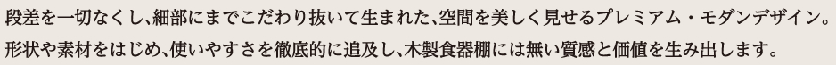 段差を一切なくし、細部にまでこだわり抜いて生まれた、空間を美しく見せるプレミアム・モダンデザイン。形状や素材をはじめ、使いやすさを徹底的に追及し、木製食器棚には無い質感と価値を生み出します。