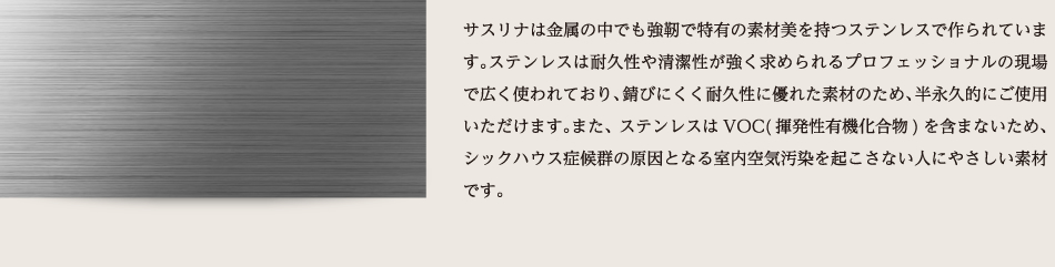 サスリナは金属の中でも強靭で特有の素材美を持つステンレスで作られています。ステンレスは耐久性や清潔性が強く求められるプロフェッショナルの現場で広く使われており、錆びにくく耐久性に優れた素材のため、半永久的にご使用いただけます。また、ステンレスはVOC(揮発性有機化合物)を含まないため、シックハウス症候群の原因となる室内空気汚染を起こさない人にやさしい素材です。