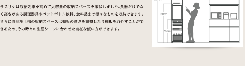 サスリナは収納効率を高めて大容量の収納スペースを確保しました。食器だけでなく高さがある調理器具やペットボトル飲料、食料品まで様々なものを収納できます。さらに食器棚上部の収納スペースは棚板の高さを調整したり棚板を取外すことができるため、その時々の生活シーンに合わせた自在な使い方ができます。