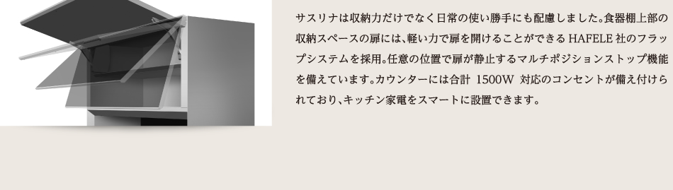 サスリナは収納力だけでなく日常の使い勝手にも配慮しました。食器棚上部の収納スペースの扉には、軽い力で扉を開けることができるHAFELE社のフラップシステムを採用。任意の位置で扉が静止するマルチポジションストップ機能を備えています。カウンターには合計1500W対応のコンセントが備え付けられており、キッチン家電をスマートに設置できます。