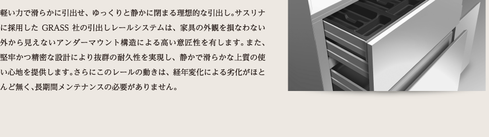 軽い力で滑らかに引出せ、ゆっくりと静かに閉まる理想的な引出し。サスリナに採用したGRASS社の引出しレールシステムは、家具の外観を損なわない外から見えないアンダーマウント構造による高い意匠性を有します。また、堅牢かつ精密な設計により抜群の耐久性を実現し、静かで滑らかな上質の使い心地を提供します。さらにこのレールの動きは、経年変化による劣化がほとんど無く、長期間メンテナンスの必要がありません。