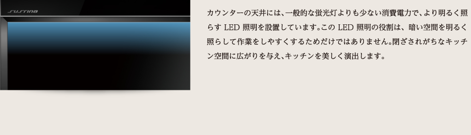 カウンターの天井には、一般的な蛍光灯よりも少ない消費電力で、より明るく照らすLED照明を設置しています。このLED照明の役割は、暗い空間を明るく照らして作業をしやすくするためだけではありません。閉ざされがちなキッチン空間に広がりを与え、キッチンを美しく演出します。