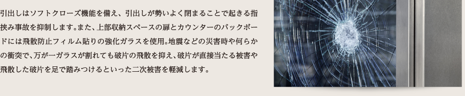 引出しはソフトクローズ機能を備え、引出しが勢いよく閉まることで起きる指挟み事故を抑制します。また、上部収納スペースの扉とカウンターのバックボードには飛散防止フィルム貼りの強化ガラスを使用。地震などの災害時や何らかの衝突で、万が一ガラスが割れても破片の飛散を抑え、破片が直接当たる被害や飛散した破片を足で踏みつけるといった二次被害を軽減します。